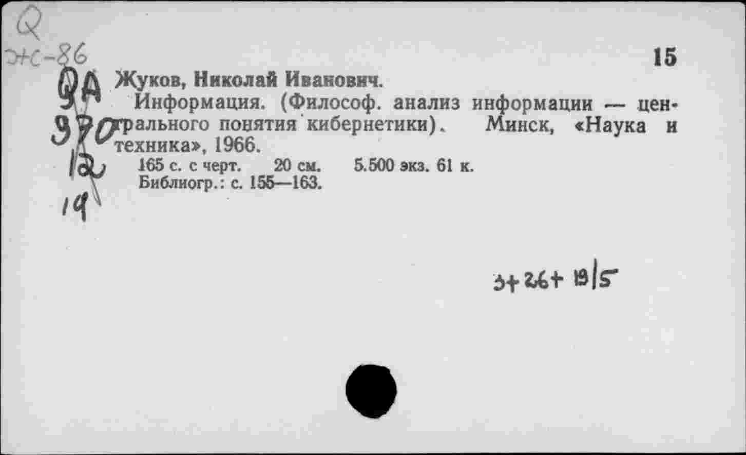 ﻿15
А Жуков, Николай Иванович.
Информация. (Философ, анализ информации — цен-Э О/трального понятия кибернетики). Минск, «Наука и " ''техника», 1966.
165 с. с черт. 20 см. 5.500 экз. 61 к.
Библиогр.: с. 155—163.
в к